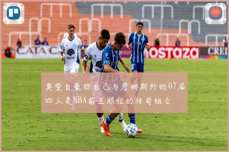 奥登自豪称自己与詹姆斯外的07届四人是NBA前五顺位的传奇组合