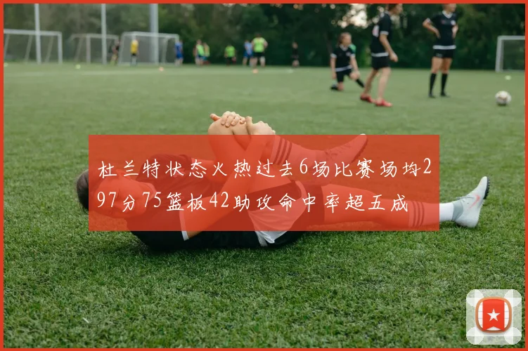 杜兰特状态火热过去6场比赛场均297分75篮板42助攻命中率超五成