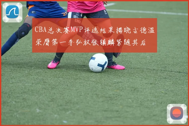 CBA总决赛MVP评选结果揭晓古德温荣膺第一李弘权张镇麟紧随其后