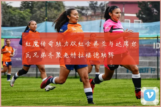 红魔传奇助力双红会弗兰与达席尔瓦兄弟齐聚老特拉福德助阵