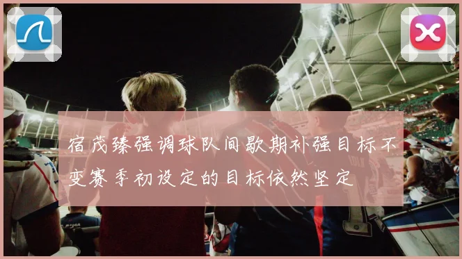 宿茂臻强调球队间歇期补强目标不变赛季初设定的目标依然坚定