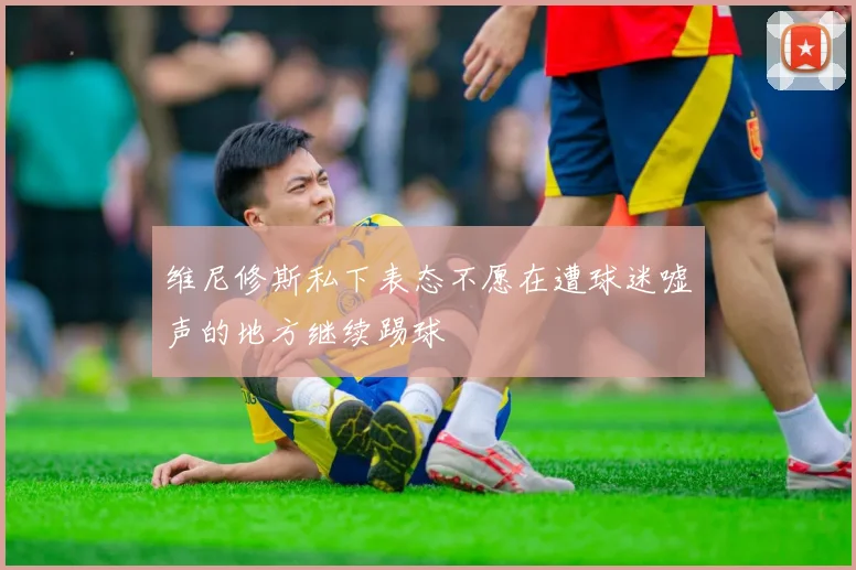 维尼修斯私下表态不愿在遭球迷嘘声的地方继续踢球