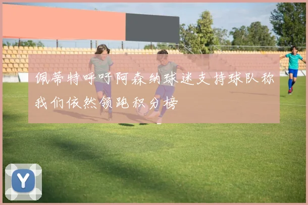 佩蒂特呼吁阿森纳球迷支持球队称我们依然领跑积分榜