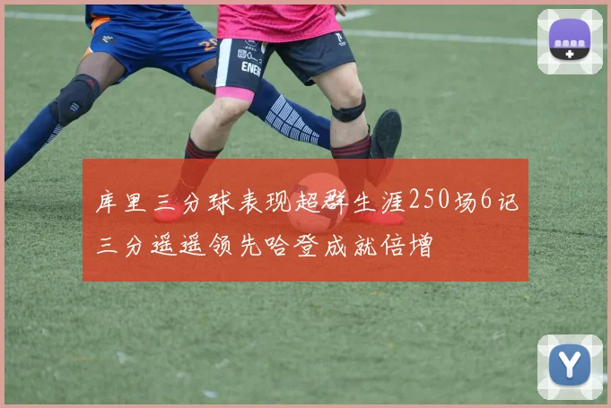 库里三分球表现超群生涯250场6记三分遥遥领先哈登成就倍增