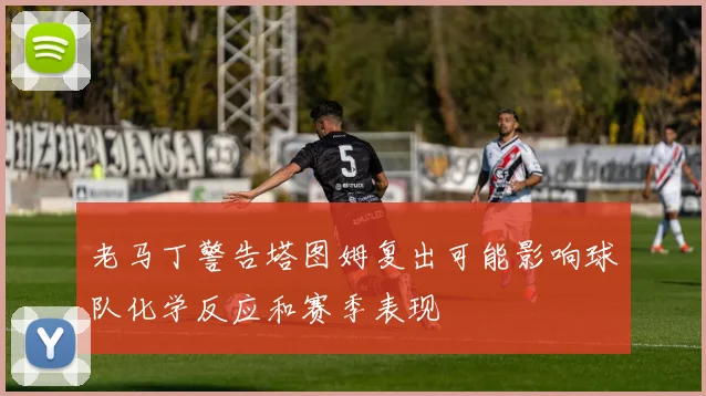 老马丁警告塔图姆复出可能影响球队化学反应和赛季表现