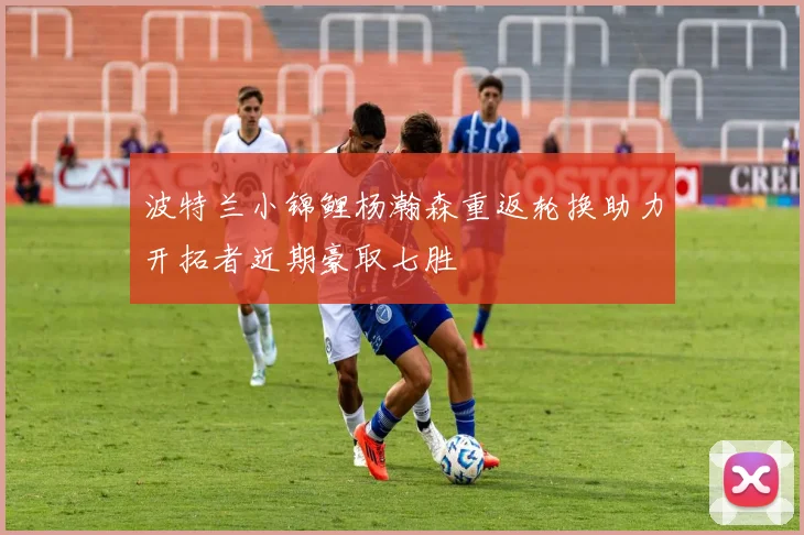 波特兰小锦鲤杨瀚森重返轮换助力开拓者近期豪取七胜