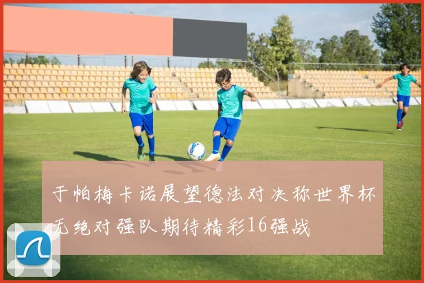 于帕梅卡诺展望德法对决称世界杯无绝对强队期待精彩16强战