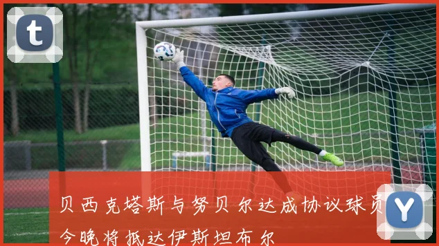 贝西克塔斯与努贝尔达成协议球员今晚将抵达伊斯坦布尔