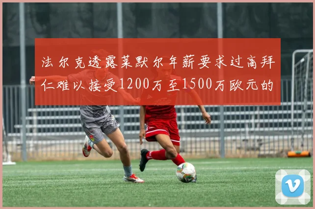 法尔克透露莱默尔年薪要求过高拜仁难以接受1200万至1500万欧元的报价