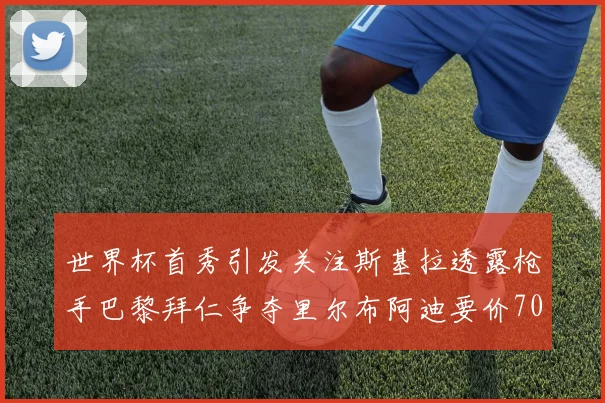 世界杯首秀引发关注斯基拉透露枪手巴黎拜仁争夺里尔布阿迪要价7000万欧