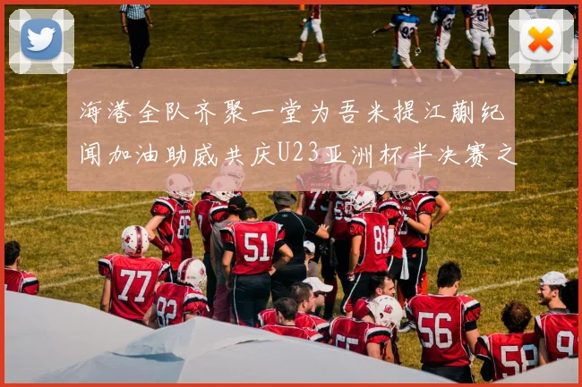 海港全队齐聚一堂为吾米提江蒯纪闻加油助威共庆U23亚洲杯半决赛之夜