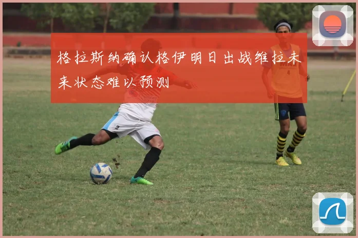 格拉斯纳确认格伊明日出战维拉未来状态难以预测