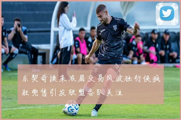 东契奇换来浓眉交易风波独行侠疯狂兜售引发联盟各队关注