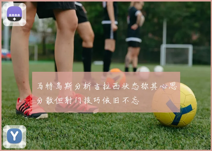 马特乌斯分析吉拉西状态称其心思分散但射门技巧依旧不忘
