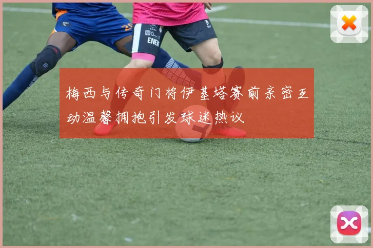 梅西与传奇门将伊基塔赛前亲密互动温馨拥抱引发球迷热议