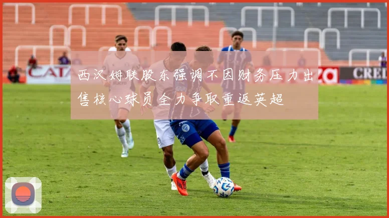 西汉姆联股东强调不因财务压力出售核心球员全力争取重返英超
